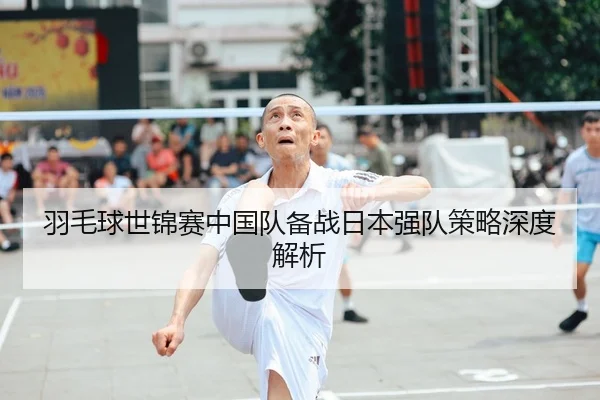 羽毛球世锦赛中国队备战日本强队策略深度解析