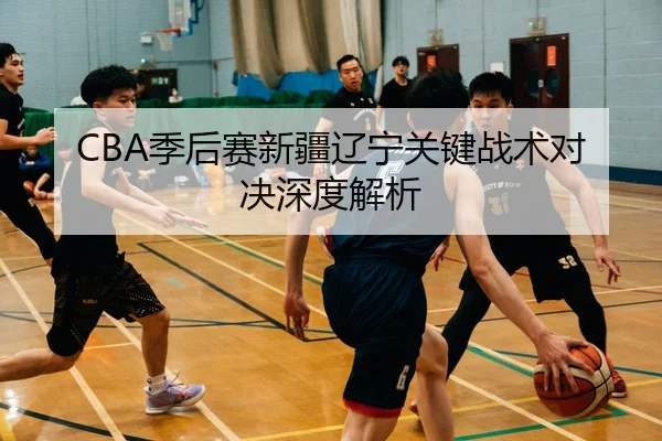 CBA季后赛新疆辽宁关键战术对决深度解析